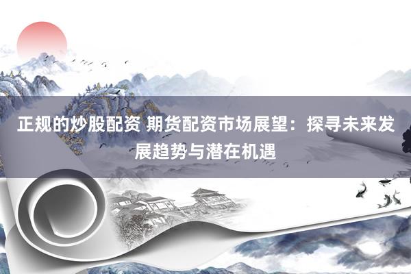正规的炒股配资 期货配资市场展望：探寻未来发展趋势与潜在机遇