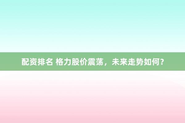 配资排名 格力股价震荡，未来走势如何？