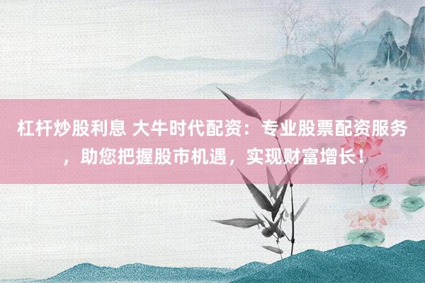 杠杆炒股利息 大牛时代配资：专业股票配资服务，助您把握股市机遇，实现财富增长！