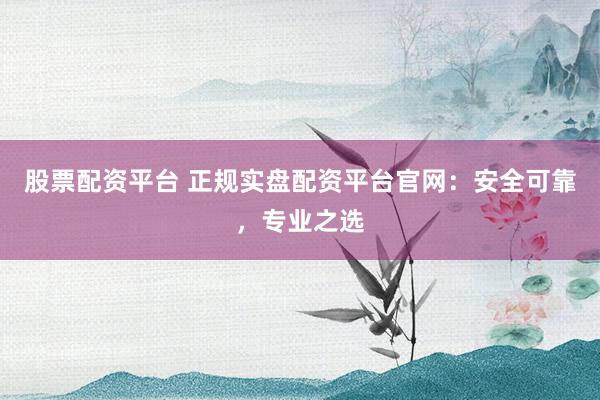 股票配资平台 正规实盘配资平台官网：安全可靠，专业之选