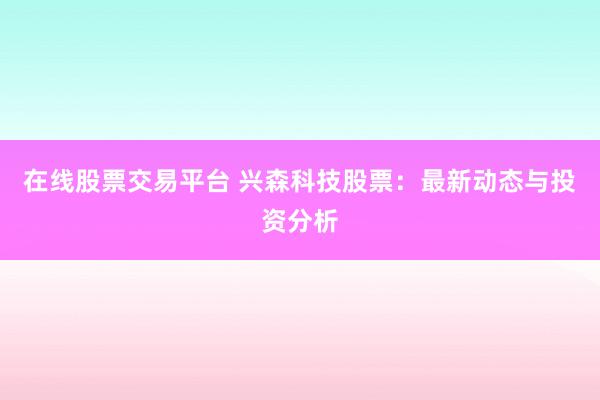 在线股票交易平台 兴森科技股票：最新动态与投资分析