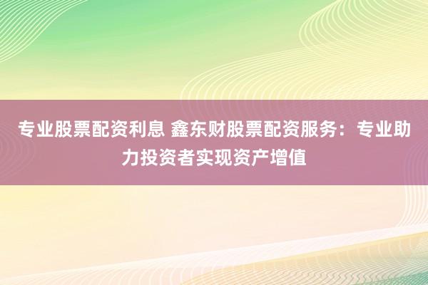 专业股票配资利息 鑫东财股票配资服务：专业助力投资者实现资产增值