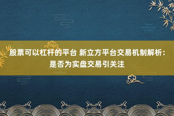 股票可以杠杆的平台 新立方平台交易机制解析：是否为实盘交易引关注