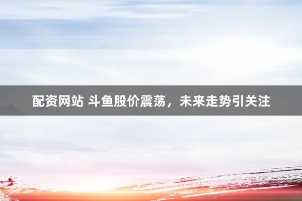 配资网站 斗鱼股价震荡，未来走势引关注