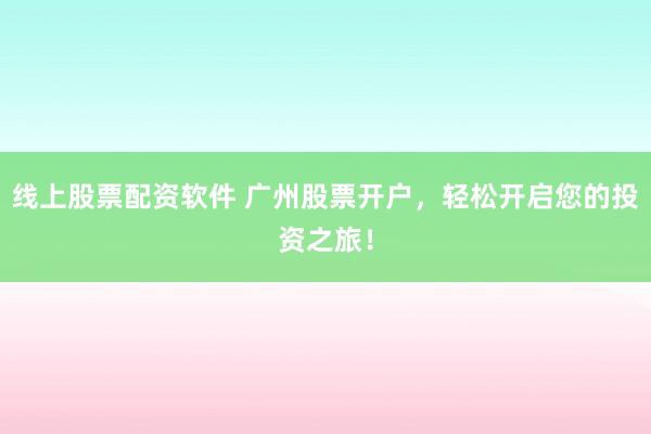 线上股票配资软件 广州股票开户，轻松开启您的投资之旅！