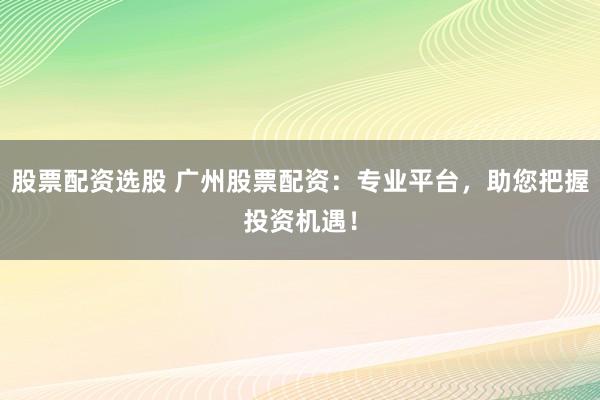 股票配资选股 广州股票配资：专业平台，助您把握投资机遇！