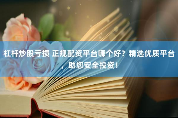杠杆炒股亏损 正规配资平台哪个好？精选优质平台，助您安全投资！