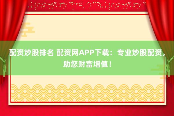 配资炒股排名 配资网APP下载：专业炒股配资，助您财富增值！