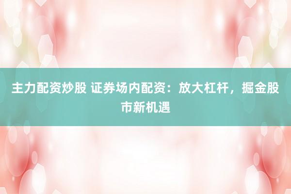 主力配资炒股 证券场内配资：放大杠杆，掘金股市新机遇