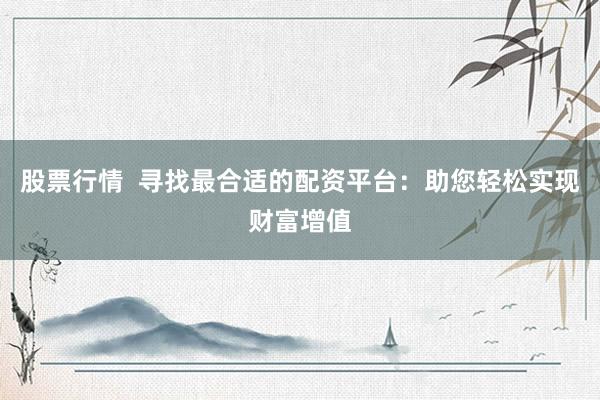 股票行情  寻找最合适的配资平台：助您轻松实现财富增值