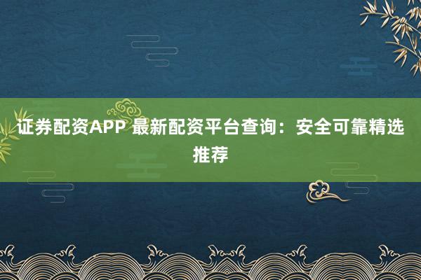 证券配资APP 最新配资平台查询：安全可靠精选推荐