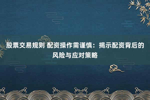 股票交易规则 配资操作需谨慎：揭示配资背后的风险与应对策略