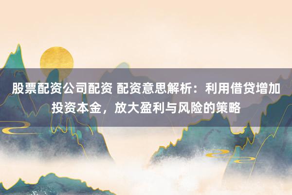 股票配资公司配资 配资意思解析：利用借贷增加投资本金，放大盈利与风险的策略