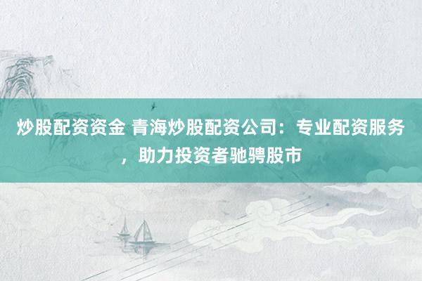 炒股配资资金 青海炒股配资公司：专业配资服务，助力投资者驰骋股市