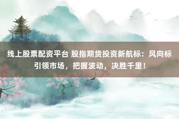 线上股票配资平台 股指期货投资新航标：风向标引领市场，把握波动，决胜千里！