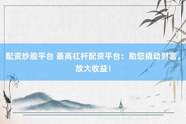 配资炒股平台 最高杠杆配资平台：助您撬动财富，放大收益！