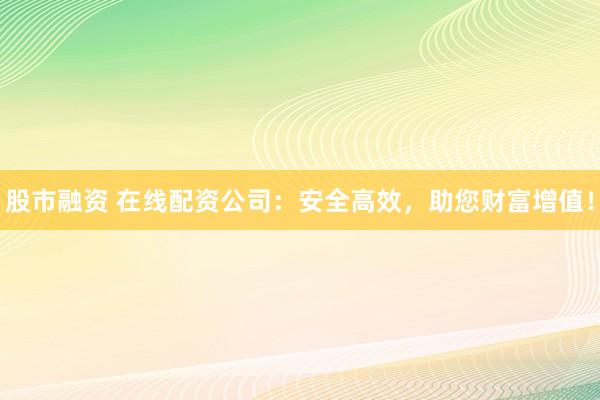 股市融资 在线配资公司：安全高效，助您财富增值！