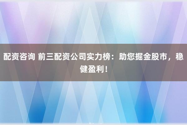 配资咨询 前三配资公司实力榜：助您掘金股市，稳健盈利！