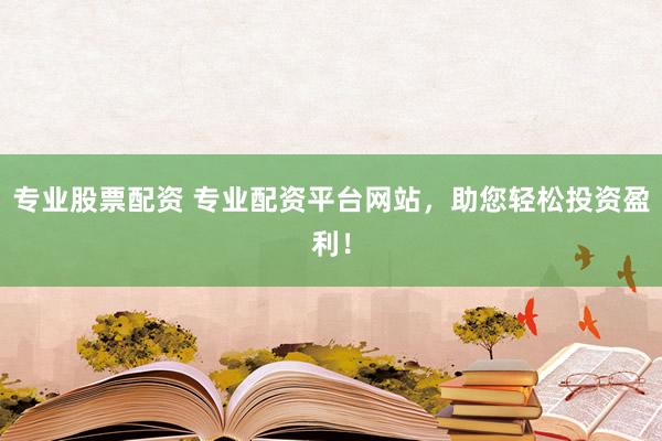 专业股票配资 专业配资平台网站，助您轻松投资盈利！