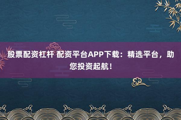 股票配资杠杆 配资平台APP下载：精选平台，助您投资起航！