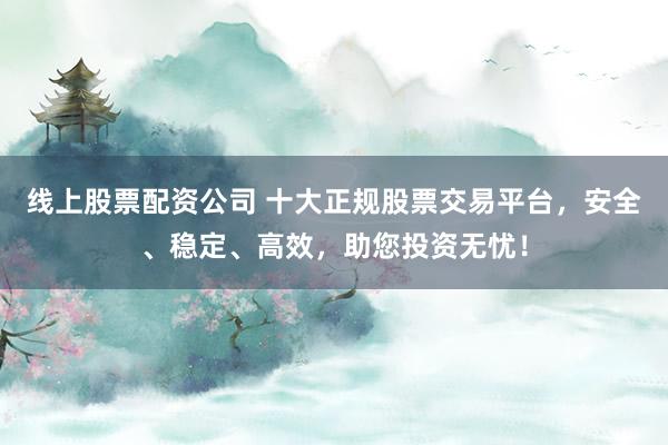 线上股票配资公司 十大正规股票交易平台，安全、稳定、高效，助您投资无忧！