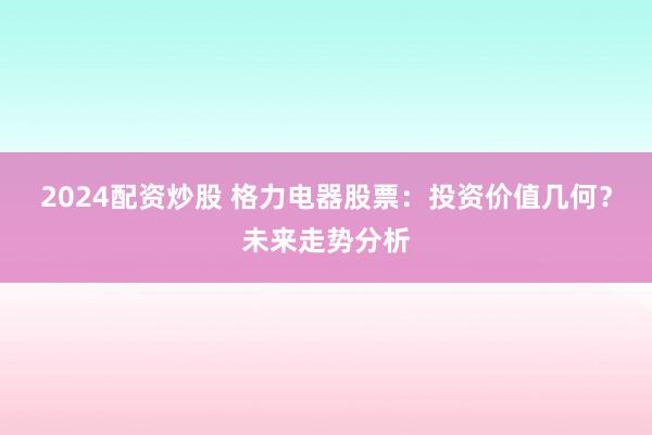 2024配资炒股 格力电器股票：投资价值几何？未来走势分析