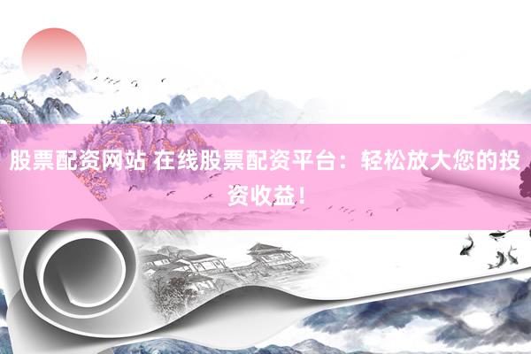 股票配资网站 在线股票配资平台：轻松放大您的投资收益！