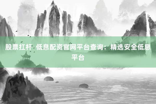 股票扛杆  低息配资官网平台查询：精选安全低息平台