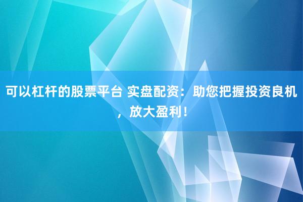 可以杠杆的股票平台 实盘配资：助您把握投资良机，放大盈利！