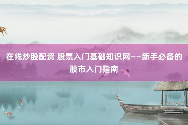 在线炒股配资 股票入门基础知识网——新手必备的股市入门指南