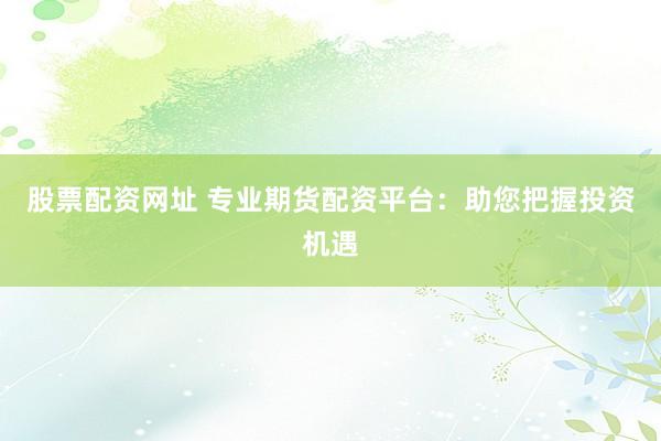 股票配资网址 专业期货配资平台：助您把握投资机遇