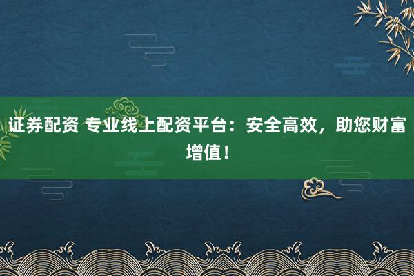 证券配资 专业线上配资平台：安全高效，助您财富增值！