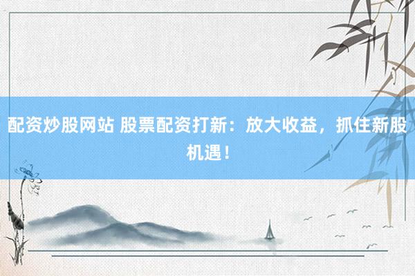 配资炒股网站 股票配资打新：放大收益，抓住新股机遇！