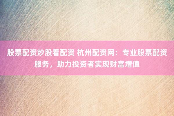 股票配资炒股看配资 杭州配资网：专业股票配资服务，助力投资者实现财富增值