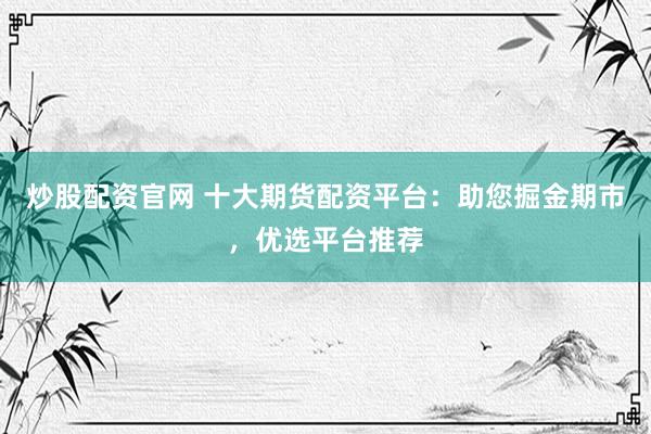 炒股配资官网 十大期货配资平台：助您掘金期市，优选平台推荐