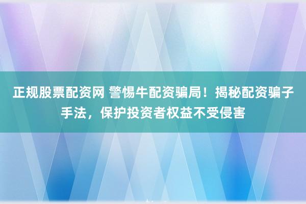 正规股票配资网 警惕牛配资骗局！揭秘配资骗子手法，保护投资者权益不受侵害