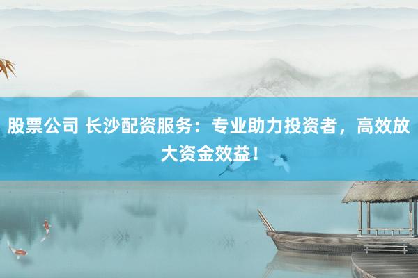 股票公司 长沙配资服务：专业助力投资者，高效放大资金效益！