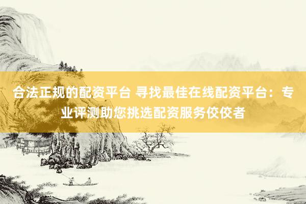 合法正规的配资平台 寻找最佳在线配资平台：专业评测助您挑选配资服务佼佼者