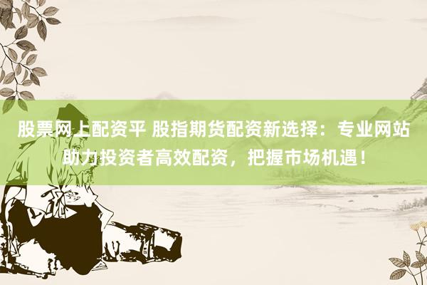 股票网上配资平 股指期货配资新选择：专业网站助力投资者高效配资，把握市场机遇！