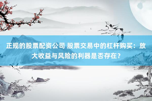正规的股票配资公司 股票交易中的杠杆购买：放大收益与风险的利器是否存在？