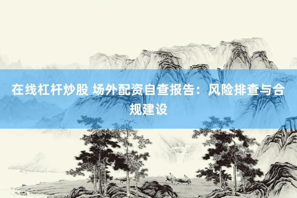 在线杠杆炒股 场外配资自查报告：风险排查与合规建设