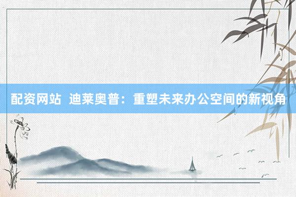 配资网站  迪莱奥普：重塑未来办公空间的新视角