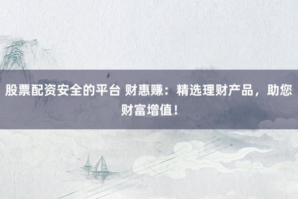 股票配资安全的平台 财惠赚：精选理财产品，助您财富增值！