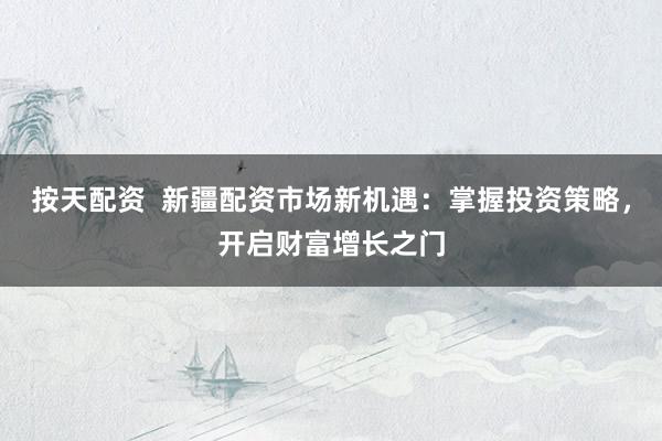 按天配资  新疆配资市场新机遇：掌握投资策略，开启财富增长之门