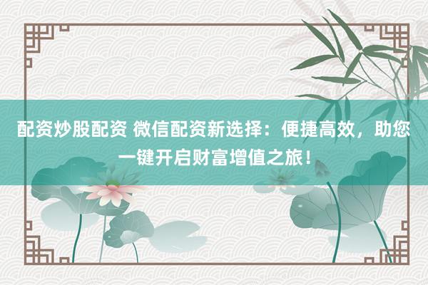 配资炒股配资 微信配资新选择：便捷高效，助您一键开启财富增值之旅！