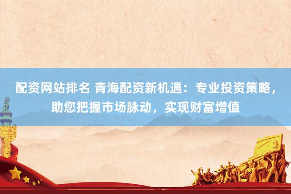 配资网站排名 青海配资新机遇：专业投资策略，助您把握市场脉动，实现财富增值