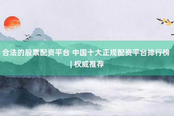 合法的股票配资平台 中国十大正规配资平台排行榜 | 权威推荐