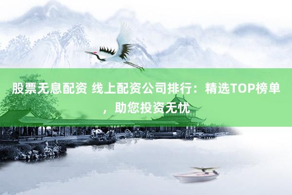 股票无息配资 线上配资公司排行：精选TOP榜单，助您投资无忧