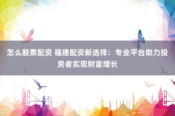 怎么股票配资 福建配资新选择：专业平台助力投资者实现财富增长