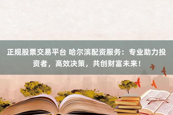 正规股票交易平台 哈尔滨配资服务：专业助力投资者，高效决策，共创财富未来！
